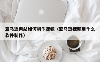 平顶山亚马逊网站如何制作视频（亚马逊视频用什么软件制作）