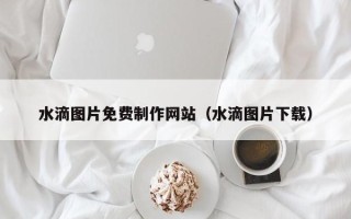 平顶山水滴图片免费制作网站（水滴图片下载）